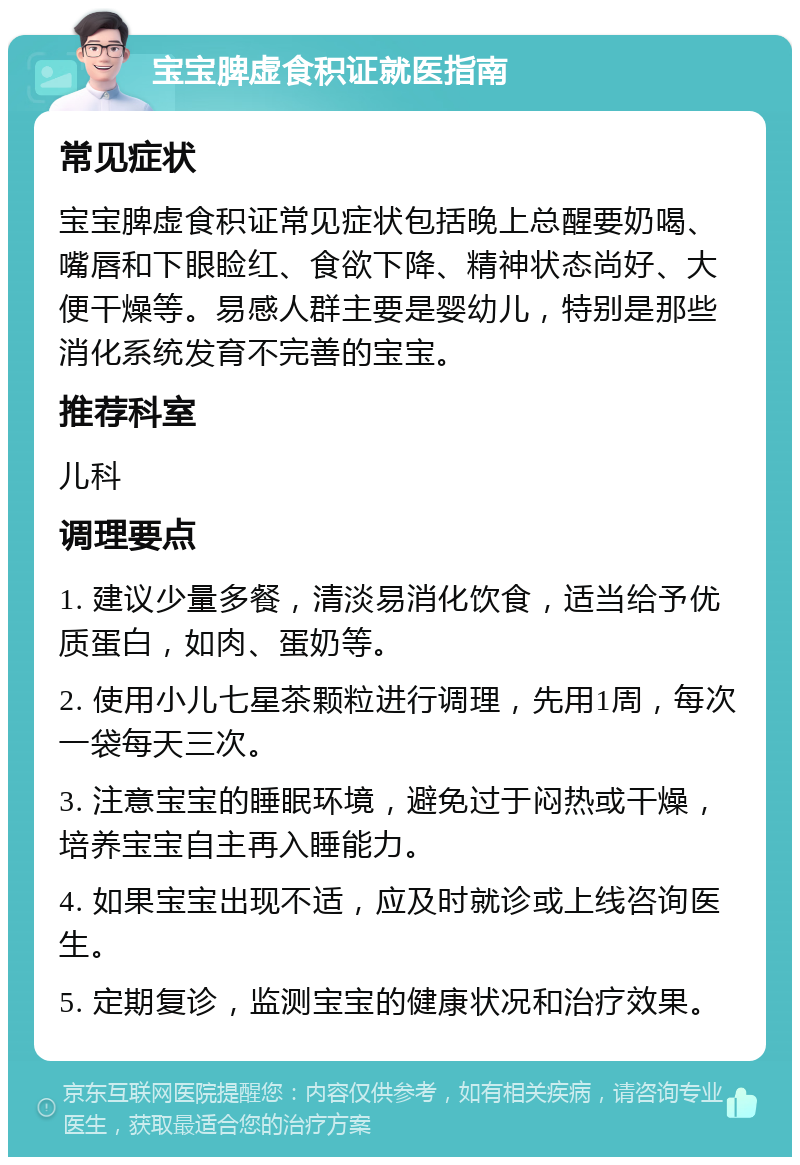 宝宝脾虚食积证就医指南 常见症状 宝宝脾虚食积证常见症状包括晚上总醒要奶喝、嘴唇和下眼睑红、食欲下降、精神状态尚好、大便干燥等。易感人群主要是婴幼儿，特别是那些消化系统发育不完善的宝宝。 推荐科室 儿科 调理要点 1. 建议少量多餐，清淡易消化饮食，适当给予优质蛋白，如肉、蛋奶等。 2. 使用小儿七星茶颗粒进行调理，先用1周，每次一袋每天三次。 3. 注意宝宝的睡眠环境，避免过于闷热或干燥，培养宝宝自主再入睡能力。 4. 如果宝宝出现不适，应及时就诊或上线咨询医生。 5. 定期复诊，监测宝宝的健康状况和治疗效果。