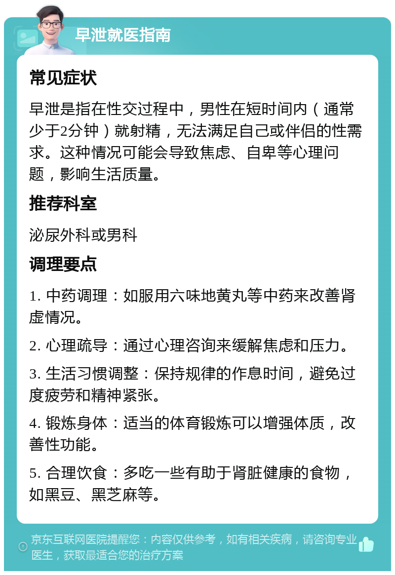 早泄就医指南 常见症状 早泄是指在性交过程中，男性在短时间内（通常少于2分钟）就射精，无法满足自己或伴侣的性需求。这种情况可能会导致焦虑、自卑等心理问题，影响生活质量。 推荐科室 泌尿外科或男科 调理要点 1. 中药调理：如服用六味地黄丸等中药来改善肾虚情况。 2. 心理疏导：通过心理咨询来缓解焦虑和压力。 3. 生活习惯调整：保持规律的作息时间，避免过度疲劳和精神紧张。 4. 锻炼身体：适当的体育锻炼可以增强体质，改善性功能。 5. 合理饮食：多吃一些有助于肾脏健康的食物，如黑豆、黑芝麻等。