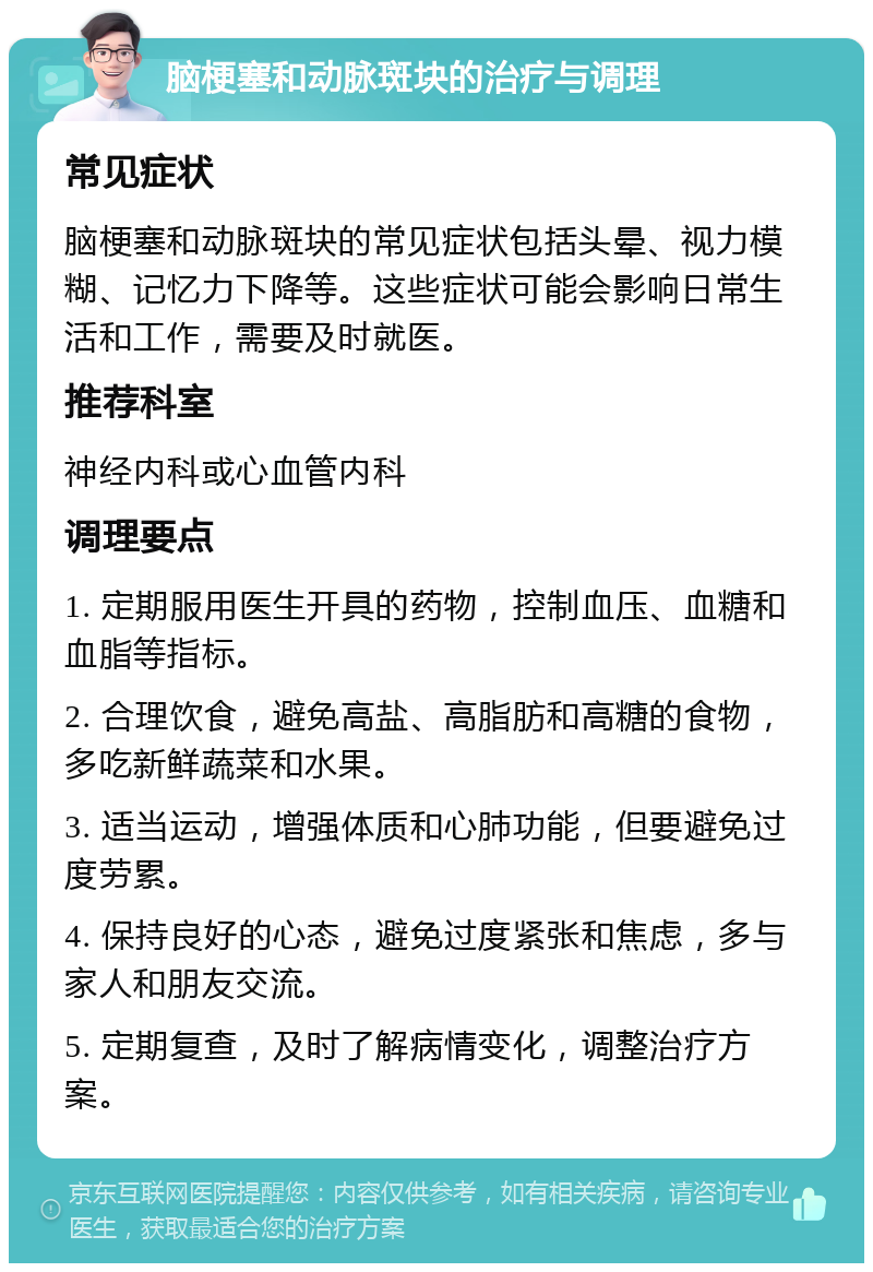 脑梗塞和动脉斑块的治疗与调理 常见症状 脑梗塞和动脉斑块的常见症状包括头晕、视力模糊、记忆力下降等。这些症状可能会影响日常生活和工作，需要及时就医。 推荐科室 神经内科或心血管内科 调理要点 1. 定期服用医生开具的药物，控制血压、血糖和血脂等指标。 2. 合理饮食，避免高盐、高脂肪和高糖的食物，多吃新鲜蔬菜和水果。 3. 适当运动，增强体质和心肺功能，但要避免过度劳累。 4. 保持良好的心态，避免过度紧张和焦虑，多与家人和朋友交流。 5. 定期复查，及时了解病情变化，调整治疗方案。