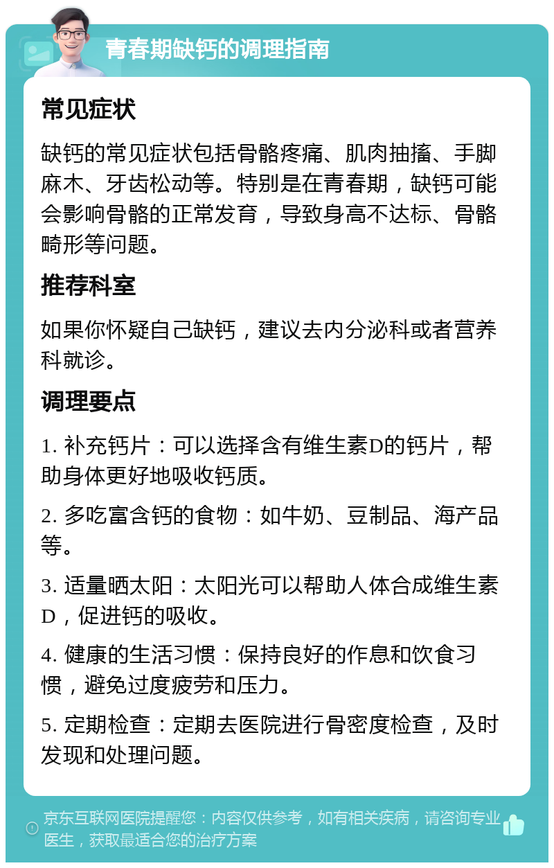 青春期缺钙的调理指南 常见症状 缺钙的常见症状包括骨骼疼痛、肌肉抽搐、手脚麻木、牙齿松动等。特别是在青春期，缺钙可能会影响骨骼的正常发育，导致身高不达标、骨骼畸形等问题。 推荐科室 如果你怀疑自己缺钙，建议去内分泌科或者营养科就诊。 调理要点 1. 补充钙片：可以选择含有维生素D的钙片，帮助身体更好地吸收钙质。 2. 多吃富含钙的食物：如牛奶、豆制品、海产品等。 3. 适量晒太阳：太阳光可以帮助人体合成维生素D，促进钙的吸收。 4. 健康的生活习惯：保持良好的作息和饮食习惯，避免过度疲劳和压力。 5. 定期检查：定期去医院进行骨密度检查，及时发现和处理问题。