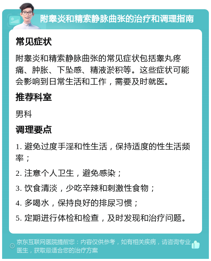 附睾炎和精索静脉曲张的治疗和调理指南 常见症状 附睾炎和精索静脉曲张的常见症状包括睾丸疼痛、肿胀、下坠感、精液淤积等。这些症状可能会影响到日常生活和工作，需要及时就医。 推荐科室 男科 调理要点 1. 避免过度手淫和性生活，保持适度的性生活频率； 2. 注意个人卫生，避免感染； 3. 饮食清淡，少吃辛辣和刺激性食物； 4. 多喝水，保持良好的排尿习惯； 5. 定期进行体检和检查，及时发现和治疗问题。