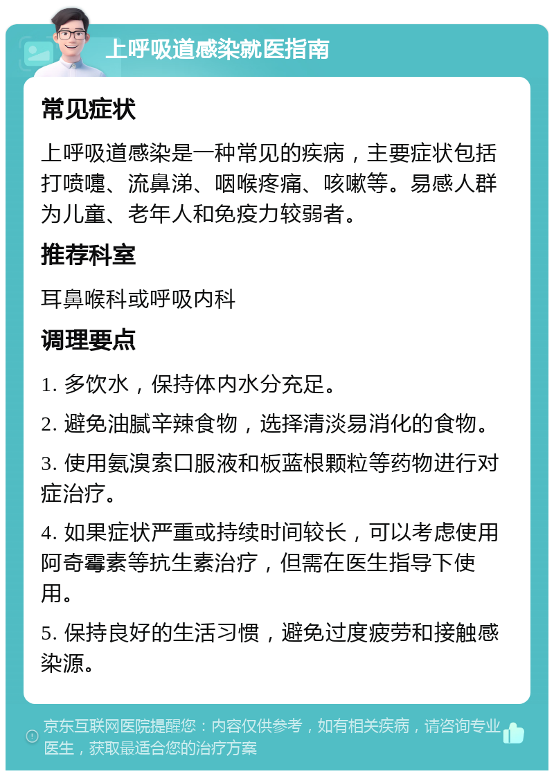 上呼吸道感染就医指南 常见症状 上呼吸道感染是一种常见的疾病，主要症状包括打喷嚏、流鼻涕、咽喉疼痛、咳嗽等。易感人群为儿童、老年人和免疫力较弱者。 推荐科室 耳鼻喉科或呼吸内科 调理要点 1. 多饮水，保持体内水分充足。 2. 避免油腻辛辣食物，选择清淡易消化的食物。 3. 使用氨溴索口服液和板蓝根颗粒等药物进行对症治疗。 4. 如果症状严重或持续时间较长，可以考虑使用阿奇霉素等抗生素治疗，但需在医生指导下使用。 5. 保持良好的生活习惯，避免过度疲劳和接触感染源。