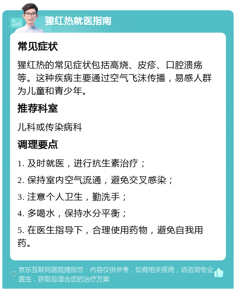 猩红热就医指南 常见症状 猩红热的常见症状包括高烧、皮疹、口腔溃疡等。这种疾病主要通过空气飞沫传播，易感人群为儿童和青少年。 推荐科室 儿科或传染病科 调理要点 1. 及时就医，进行抗生素治疗； 2. 保持室内空气流通，避免交叉感染； 3. 注意个人卫生，勤洗手； 4. 多喝水，保持水分平衡； 5. 在医生指导下，合理使用药物，避免自我用药。