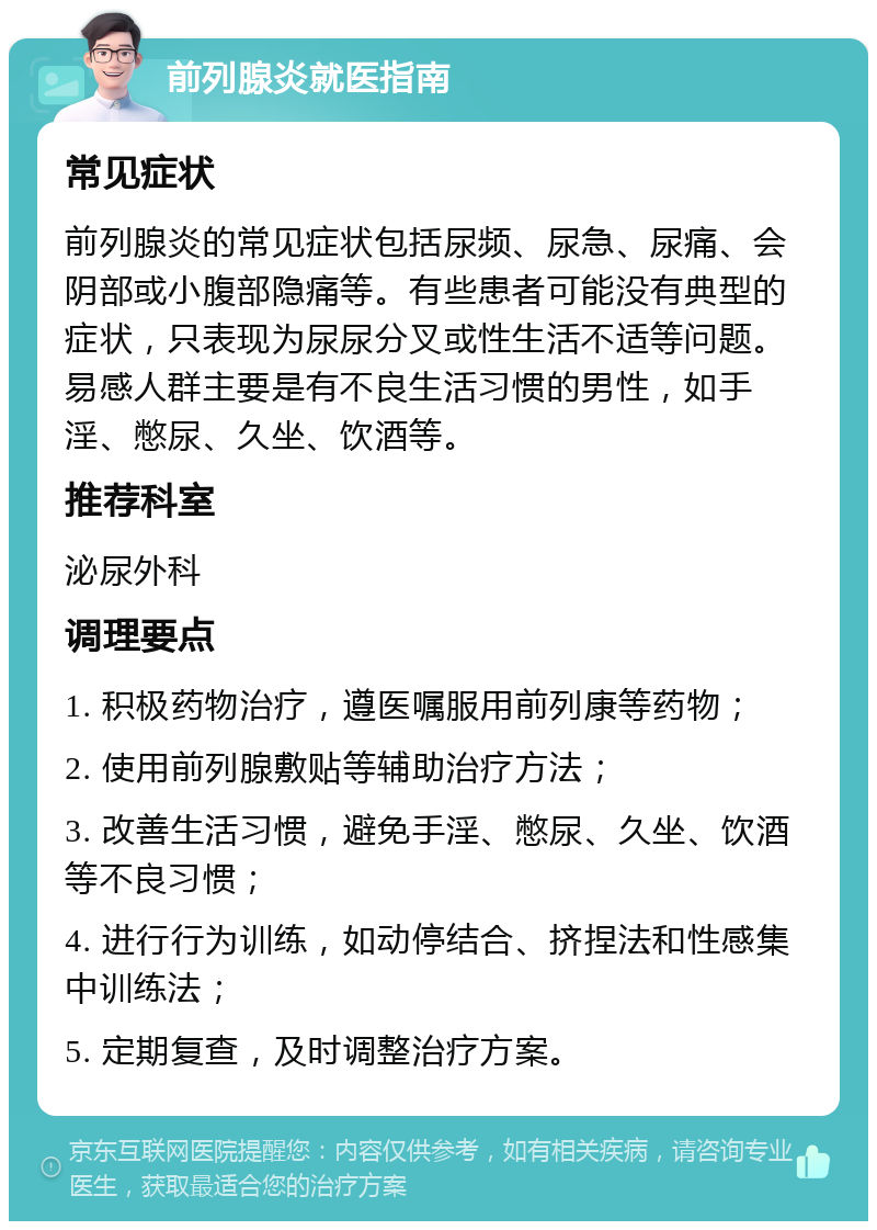 前列腺炎就医指南 常见症状 前列腺炎的常见症状包括尿频、尿急、尿痛、会阴部或小腹部隐痛等。有些患者可能没有典型的症状，只表现为尿尿分叉或性生活不适等问题。易感人群主要是有不良生活习惯的男性，如手淫、憋尿、久坐、饮酒等。 推荐科室 泌尿外科 调理要点 1. 积极药物治疗，遵医嘱服用前列康等药物； 2. 使用前列腺敷贴等辅助治疗方法； 3. 改善生活习惯，避免手淫、憋尿、久坐、饮酒等不良习惯； 4. 进行行为训练，如动停结合、挤捏法和性感集中训练法； 5. 定期复查，及时调整治疗方案。