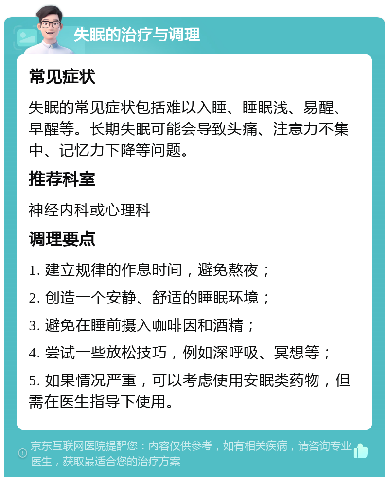 失眠的治疗与调理 常见症状 失眠的常见症状包括难以入睡、睡眠浅、易醒、早醒等。长期失眠可能会导致头痛、注意力不集中、记忆力下降等问题。 推荐科室 神经内科或心理科 调理要点 1. 建立规律的作息时间，避免熬夜； 2. 创造一个安静、舒适的睡眠环境； 3. 避免在睡前摄入咖啡因和酒精； 4. 尝试一些放松技巧，例如深呼吸、冥想等； 5. 如果情况严重，可以考虑使用安眠类药物，但需在医生指导下使用。