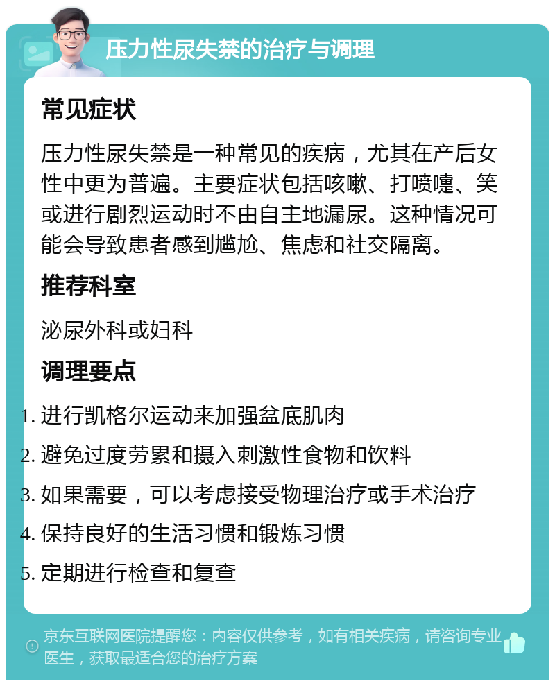 压力性尿失禁的治疗与调理 常见症状 压力性尿失禁是一种常见的疾病，尤其在产后女性中更为普遍。主要症状包括咳嗽、打喷嚏、笑或进行剧烈运动时不由自主地漏尿。这种情况可能会导致患者感到尴尬、焦虑和社交隔离。 推荐科室 泌尿外科或妇科 调理要点 进行凯格尔运动来加强盆底肌肉 避免过度劳累和摄入刺激性食物和饮料 如果需要，可以考虑接受物理治疗或手术治疗 保持良好的生活习惯和锻炼习惯 定期进行检查和复查