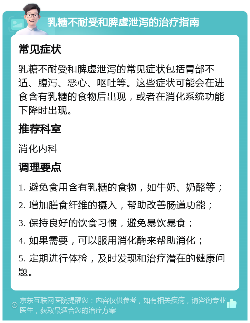 乳糖不耐受和脾虚泄泻的治疗指南 常见症状 乳糖不耐受和脾虚泄泻的常见症状包括胃部不适、腹泻、恶心、呕吐等。这些症状可能会在进食含有乳糖的食物后出现，或者在消化系统功能下降时出现。 推荐科室 消化内科 调理要点 1. 避免食用含有乳糖的食物，如牛奶、奶酪等； 2. 增加膳食纤维的摄入，帮助改善肠道功能； 3. 保持良好的饮食习惯，避免暴饮暴食； 4. 如果需要，可以服用消化酶来帮助消化； 5. 定期进行体检，及时发现和治疗潜在的健康问题。