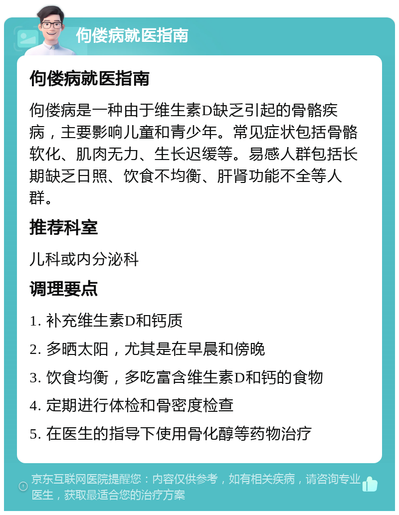 佝偻病就医指南 佝偻病就医指南 佝偻病是一种由于维生素D缺乏引起的骨骼疾病，主要影响儿童和青少年。常见症状包括骨骼软化、肌肉无力、生长迟缓等。易感人群包括长期缺乏日照、饮食不均衡、肝肾功能不全等人群。 推荐科室 儿科或内分泌科 调理要点 1. 补充维生素D和钙质 2. 多晒太阳，尤其是在早晨和傍晚 3. 饮食均衡，多吃富含维生素D和钙的食物 4. 定期进行体检和骨密度检查 5. 在医生的指导下使用骨化醇等药物治疗