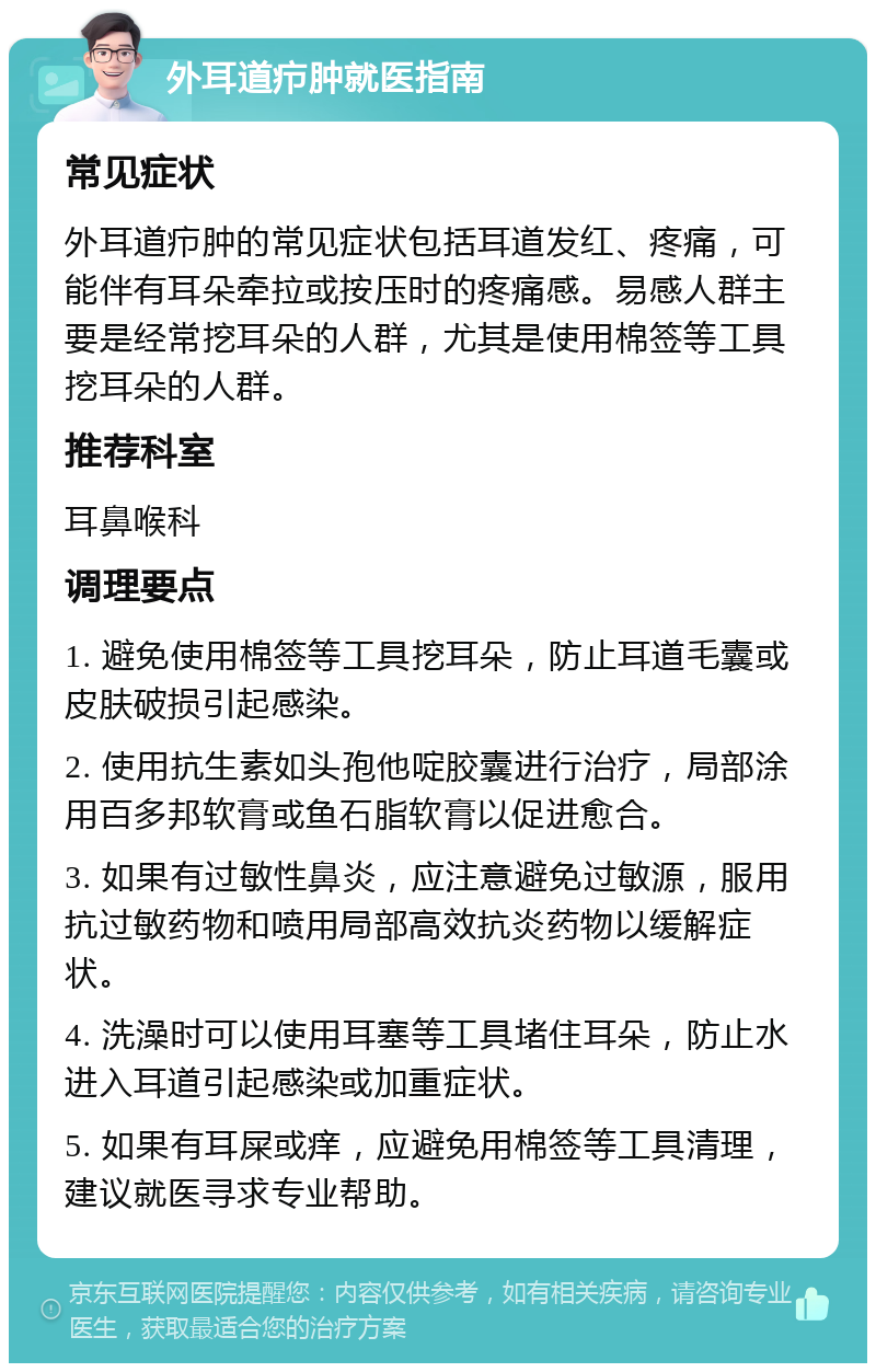 外耳道疖肿就医指南 常见症状 外耳道疖肿的常见症状包括耳道发红、疼痛，可能伴有耳朵牵拉或按压时的疼痛感。易感人群主要是经常挖耳朵的人群，尤其是使用棉签等工具挖耳朵的人群。 推荐科室 耳鼻喉科 调理要点 1. 避免使用棉签等工具挖耳朵，防止耳道毛囊或皮肤破损引起感染。 2. 使用抗生素如头孢他啶胶囊进行治疗，局部涂用百多邦软膏或鱼石脂软膏以促进愈合。 3. 如果有过敏性鼻炎，应注意避免过敏源，服用抗过敏药物和喷用局部高效抗炎药物以缓解症状。 4. 洗澡时可以使用耳塞等工具堵住耳朵，防止水进入耳道引起感染或加重症状。 5. 如果有耳屎或痒，应避免用棉签等工具清理，建议就医寻求专业帮助。