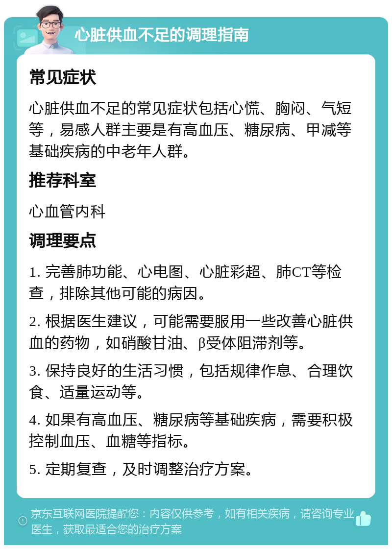 心脏供血不足的调理指南 常见症状 心脏供血不足的常见症状包括心慌、胸闷、气短等，易感人群主要是有高血压、糖尿病、甲减等基础疾病的中老年人群。 推荐科室 心血管内科 调理要点 1. 完善肺功能、心电图、心脏彩超、肺CT等检查，排除其他可能的病因。 2. 根据医生建议，可能需要服用一些改善心脏供血的药物，如硝酸甘油、β受体阻滞剂等。 3. 保持良好的生活习惯，包括规律作息、合理饮食、适量运动等。 4. 如果有高血压、糖尿病等基础疾病，需要积极控制血压、血糖等指标。 5. 定期复查，及时调整治疗方案。