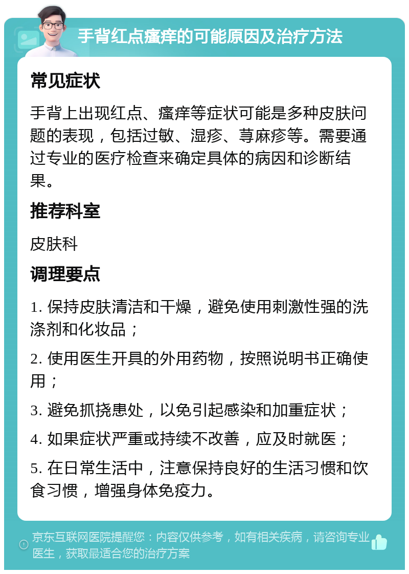 手背红点瘙痒的可能原因及治疗方法 常见症状 手背上出现红点、瘙痒等症状可能是多种皮肤问题的表现，包括过敏、湿疹、荨麻疹等。需要通过专业的医疗检查来确定具体的病因和诊断结果。 推荐科室 皮肤科 调理要点 1. 保持皮肤清洁和干燥，避免使用刺激性强的洗涤剂和化妆品； 2. 使用医生开具的外用药物，按照说明书正确使用； 3. 避免抓挠患处，以免引起感染和加重症状； 4. 如果症状严重或持续不改善，应及时就医； 5. 在日常生活中，注意保持良好的生活习惯和饮食习惯，增强身体免疫力。