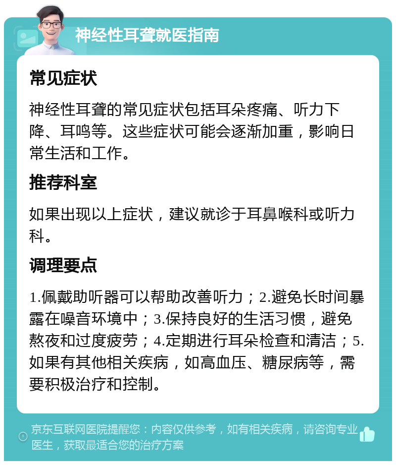 神经性耳聋就医指南 常见症状 神经性耳聋的常见症状包括耳朵疼痛、听力下降、耳鸣等。这些症状可能会逐渐加重，影响日常生活和工作。 推荐科室 如果出现以上症状，建议就诊于耳鼻喉科或听力科。 调理要点 1.佩戴助听器可以帮助改善听力；2.避免长时间暴露在噪音环境中；3.保持良好的生活习惯，避免熬夜和过度疲劳；4.定期进行耳朵检查和清洁；5.如果有其他相关疾病，如高血压、糖尿病等，需要积极治疗和控制。