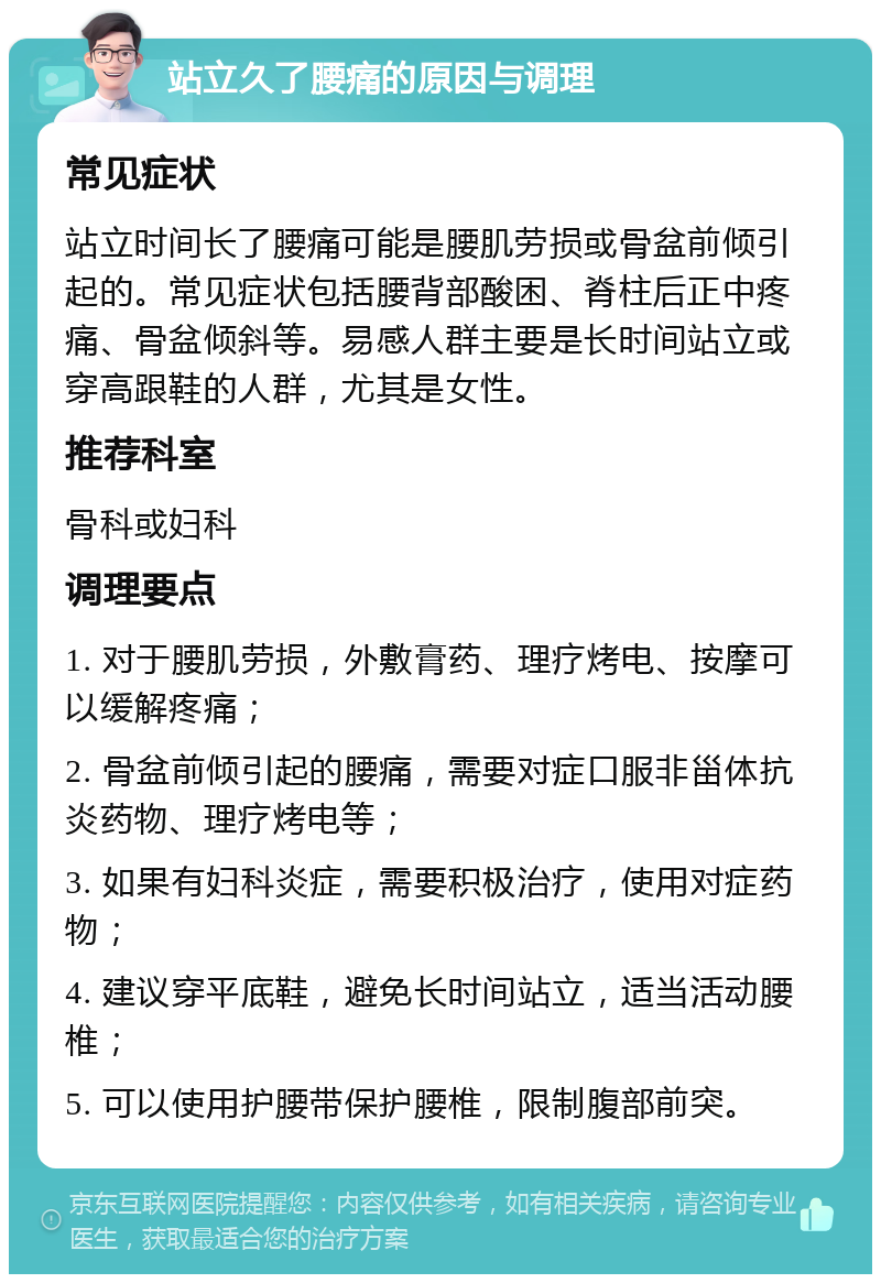 站立久了腰痛的原因与调理 常见症状 站立时间长了腰痛可能是腰肌劳损或骨盆前倾引起的。常见症状包括腰背部酸困、脊柱后正中疼痛、骨盆倾斜等。易感人群主要是长时间站立或穿高跟鞋的人群，尤其是女性。 推荐科室 骨科或妇科 调理要点 1. 对于腰肌劳损，外敷膏药、理疗烤电、按摩可以缓解疼痛； 2. 骨盆前倾引起的腰痛，需要对症口服非甾体抗炎药物、理疗烤电等； 3. 如果有妇科炎症，需要积极治疗，使用对症药物； 4. 建议穿平底鞋，避免长时间站立，适当活动腰椎； 5. 可以使用护腰带保护腰椎，限制腹部前突。