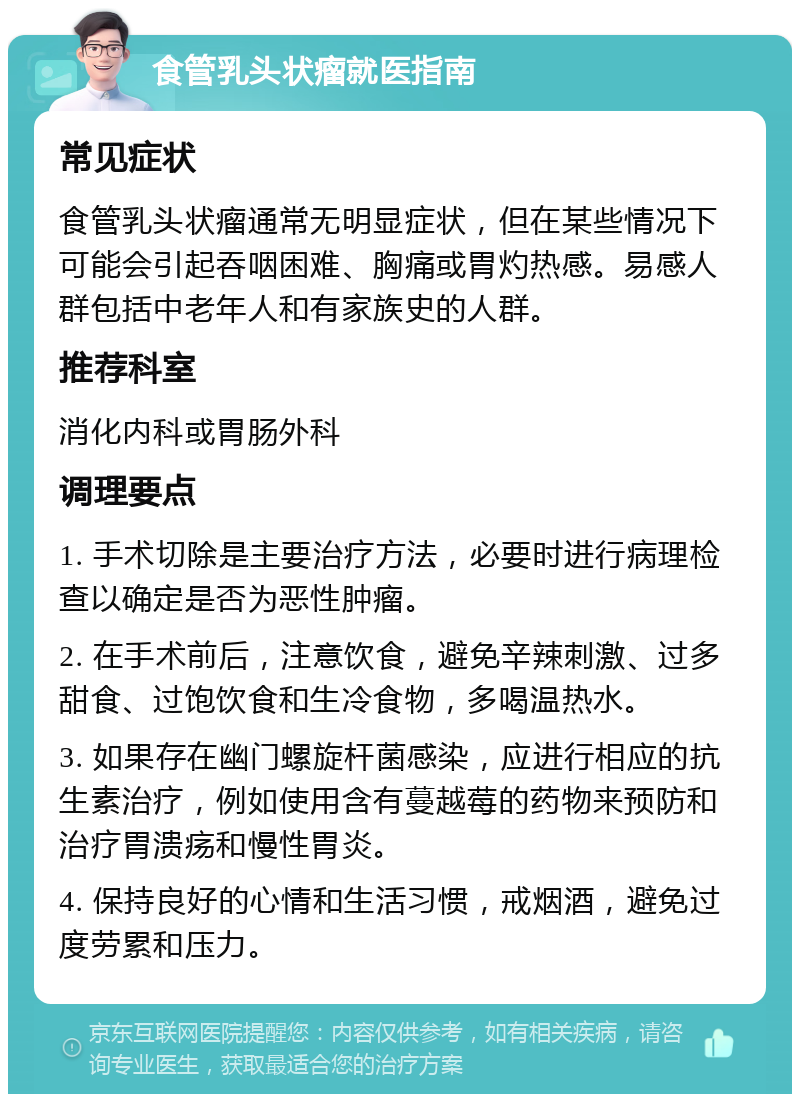 食管乳头状瘤就医指南 常见症状 食管乳头状瘤通常无明显症状，但在某些情况下可能会引起吞咽困难、胸痛或胃灼热感。易感人群包括中老年人和有家族史的人群。 推荐科室 消化内科或胃肠外科 调理要点 1. 手术切除是主要治疗方法，必要时进行病理检查以确定是否为恶性肿瘤。 2. 在手术前后，注意饮食，避免辛辣刺激、过多甜食、过饱饮食和生冷食物，多喝温热水。 3. 如果存在幽门螺旋杆菌感染，应进行相应的抗生素治疗，例如使用含有蔓越莓的药物来预防和治疗胃溃疡和慢性胃炎。 4. 保持良好的心情和生活习惯，戒烟酒，避免过度劳累和压力。