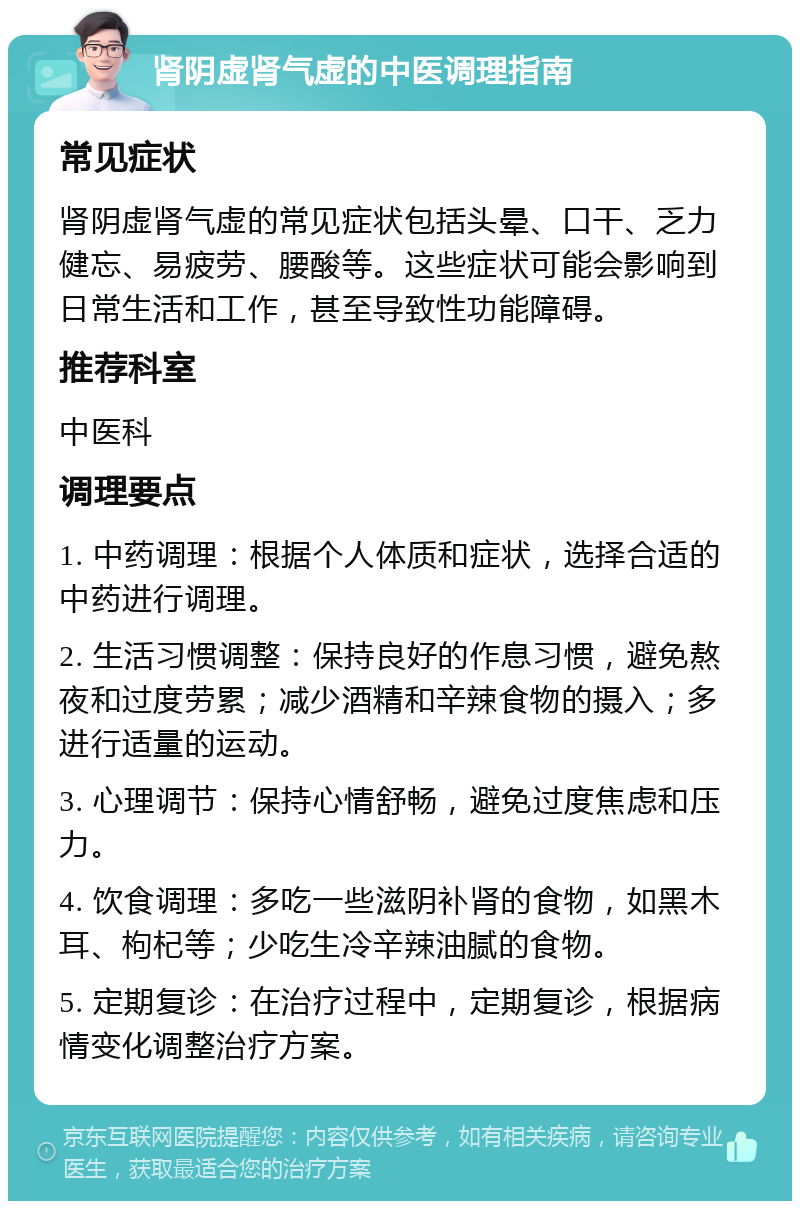 肾阴虚肾气虚的中医调理指南 常见症状 肾阴虚肾气虚的常见症状包括头晕、口干、乏力健忘、易疲劳、腰酸等。这些症状可能会影响到日常生活和工作，甚至导致性功能障碍。 推荐科室 中医科 调理要点 1. 中药调理：根据个人体质和症状，选择合适的中药进行调理。 2. 生活习惯调整：保持良好的作息习惯，避免熬夜和过度劳累；减少酒精和辛辣食物的摄入；多进行适量的运动。 3. 心理调节：保持心情舒畅，避免过度焦虑和压力。 4. 饮食调理：多吃一些滋阴补肾的食物，如黑木耳、枸杞等；少吃生冷辛辣油腻的食物。 5. 定期复诊：在治疗过程中，定期复诊，根据病情变化调整治疗方案。