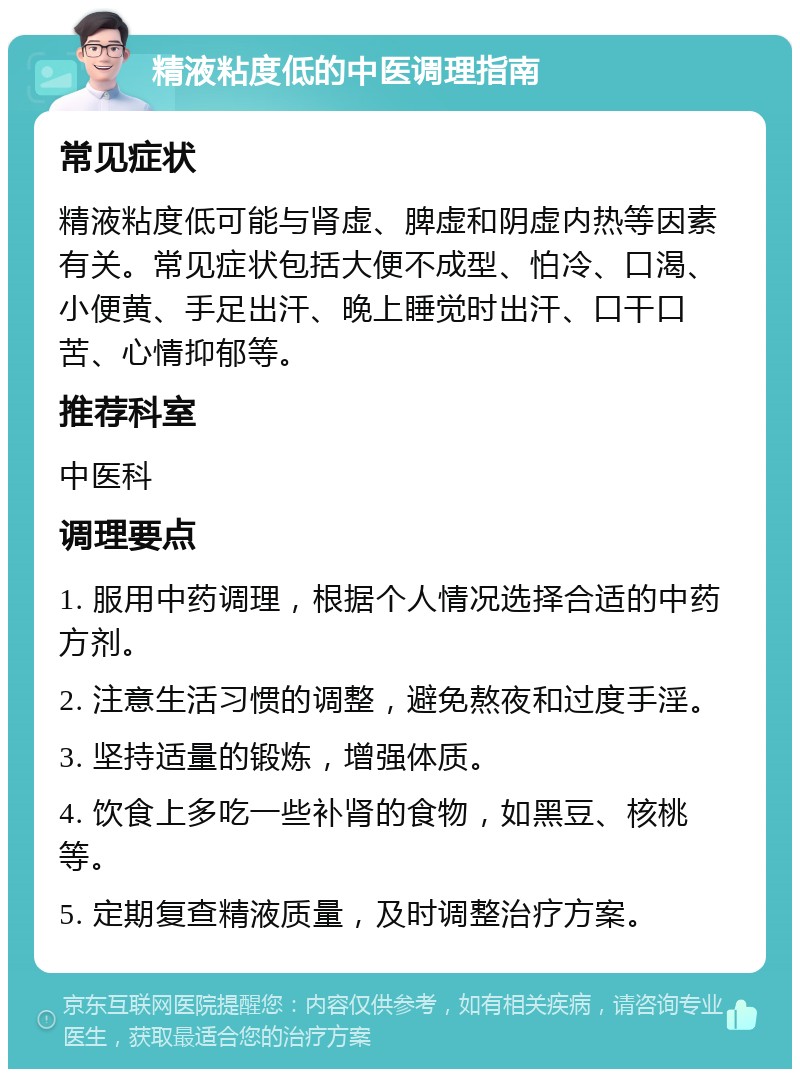 精液粘度低的中医调理指南 常见症状 精液粘度低可能与肾虚、脾虚和阴虚内热等因素有关。常见症状包括大便不成型、怕冷、口渴、小便黄、手足出汗、晚上睡觉时出汗、口干口苦、心情抑郁等。 推荐科室 中医科 调理要点 1. 服用中药调理，根据个人情况选择合适的中药方剂。 2. 注意生活习惯的调整，避免熬夜和过度手淫。 3. 坚持适量的锻炼，增强体质。 4. 饮食上多吃一些补肾的食物，如黑豆、核桃等。 5. 定期复查精液质量，及时调整治疗方案。