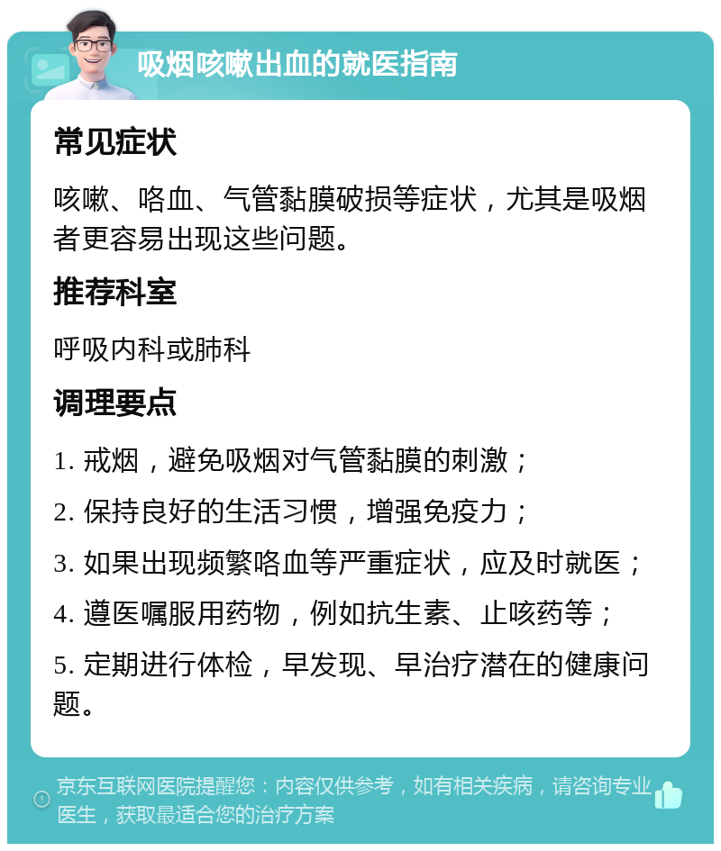 吸烟咳嗽出血的就医指南 常见症状 咳嗽、咯血、气管黏膜破损等症状，尤其是吸烟者更容易出现这些问题。 推荐科室 呼吸内科或肺科 调理要点 1. 戒烟，避免吸烟对气管黏膜的刺激； 2. 保持良好的生活习惯，增强免疫力； 3. 如果出现频繁咯血等严重症状，应及时就医； 4. 遵医嘱服用药物，例如抗生素、止咳药等； 5. 定期进行体检，早发现、早治疗潜在的健康问题。