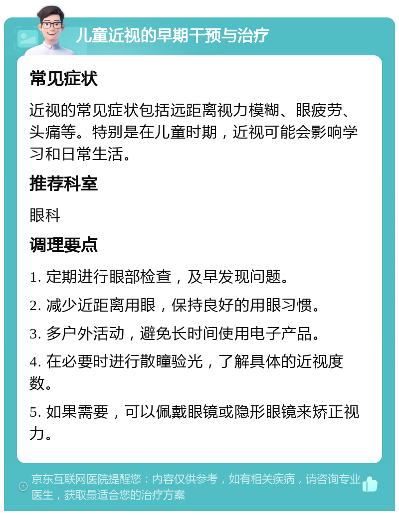 儿童近视的早期干预与治疗 常见症状 近视的常见症状包括远距离视力模糊、眼疲劳、头痛等。特别是在儿童时期，近视可能会影响学习和日常生活。 推荐科室 眼科 调理要点 1. 定期进行眼部检查，及早发现问题。 2. 减少近距离用眼，保持良好的用眼习惯。 3. 多户外活动，避免长时间使用电子产品。 4. 在必要时进行散瞳验光，了解具体的近视度数。 5. 如果需要，可以佩戴眼镜或隐形眼镜来矫正视力。