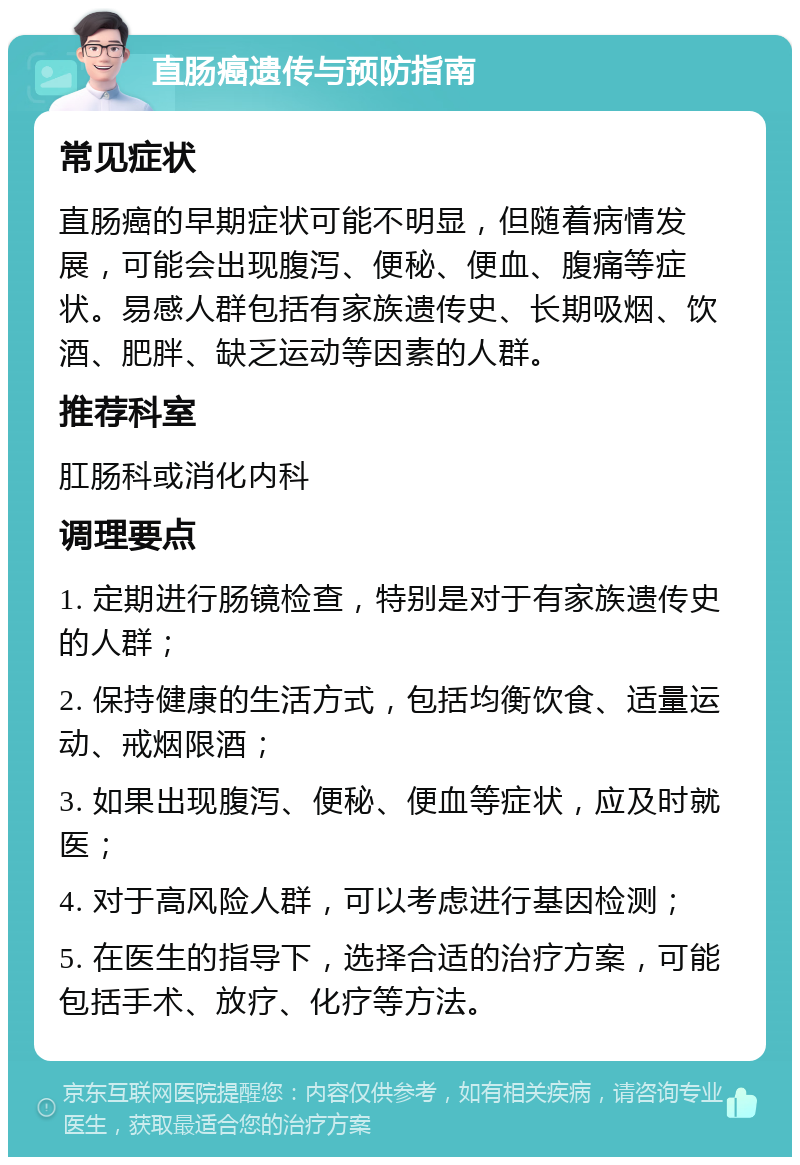 直肠癌遗传与预防指南 常见症状 直肠癌的早期症状可能不明显，但随着病情发展，可能会出现腹泻、便秘、便血、腹痛等症状。易感人群包括有家族遗传史、长期吸烟、饮酒、肥胖、缺乏运动等因素的人群。 推荐科室 肛肠科或消化内科 调理要点 1. 定期进行肠镜检查，特别是对于有家族遗传史的人群； 2. 保持健康的生活方式，包括均衡饮食、适量运动、戒烟限酒； 3. 如果出现腹泻、便秘、便血等症状，应及时就医； 4. 对于高风险人群，可以考虑进行基因检测； 5. 在医生的指导下，选择合适的治疗方案，可能包括手术、放疗、化疗等方法。