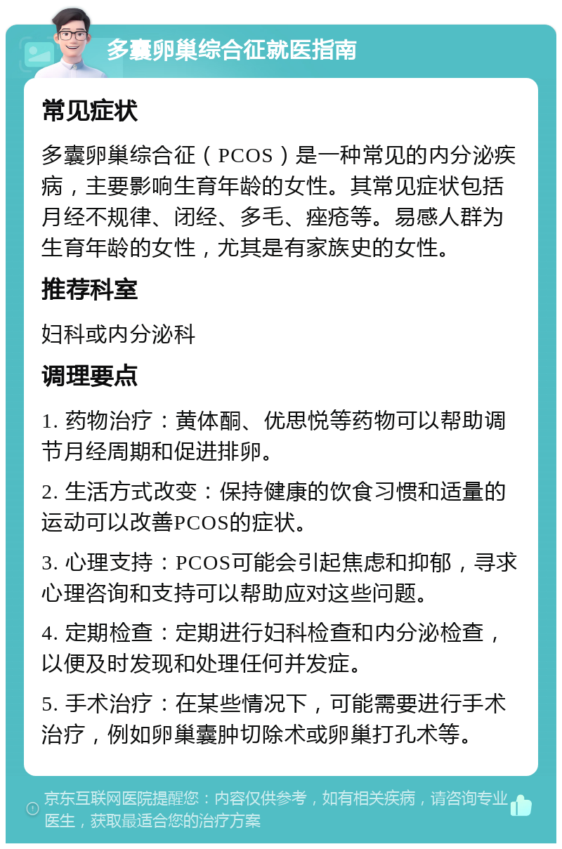 多囊卵巢综合征就医指南 常见症状 多囊卵巢综合征（PCOS）是一种常见的内分泌疾病，主要影响生育年龄的女性。其常见症状包括月经不规律、闭经、多毛、痤疮等。易感人群为生育年龄的女性，尤其是有家族史的女性。 推荐科室 妇科或内分泌科 调理要点 1. 药物治疗：黄体酮、优思悦等药物可以帮助调节月经周期和促进排卵。 2. 生活方式改变：保持健康的饮食习惯和适量的运动可以改善PCOS的症状。 3. 心理支持：PCOS可能会引起焦虑和抑郁，寻求心理咨询和支持可以帮助应对这些问题。 4. 定期检查：定期进行妇科检查和内分泌检查，以便及时发现和处理任何并发症。 5. 手术治疗：在某些情况下，可能需要进行手术治疗，例如卵巢囊肿切除术或卵巢打孔术等。