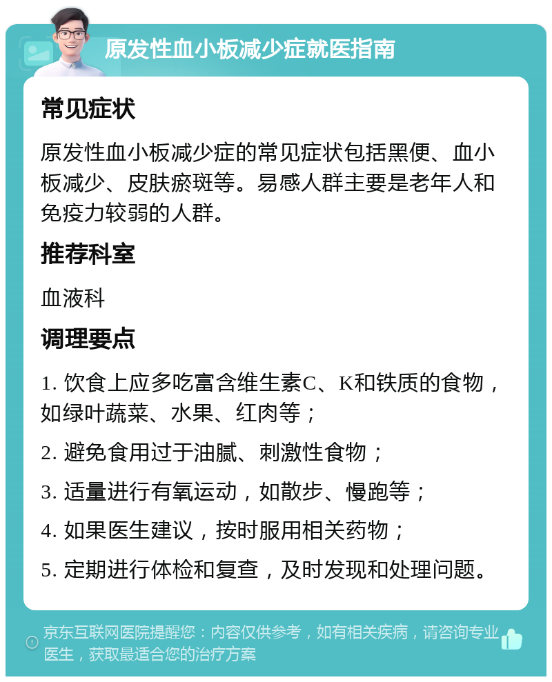 原发性血小板减少症就医指南 常见症状 原发性血小板减少症的常见症状包括黑便、血小板减少、皮肤瘀斑等。易感人群主要是老年人和免疫力较弱的人群。 推荐科室 血液科 调理要点 1. 饮食上应多吃富含维生素C、K和铁质的食物，如绿叶蔬菜、水果、红肉等； 2. 避免食用过于油腻、刺激性食物； 3. 适量进行有氧运动，如散步、慢跑等； 4. 如果医生建议，按时服用相关药物； 5. 定期进行体检和复查，及时发现和处理问题。