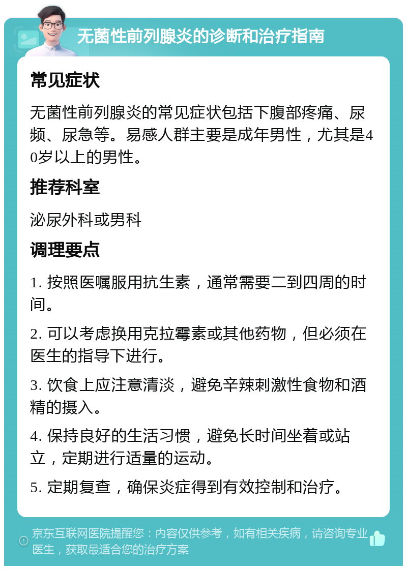 无菌性前列腺炎的诊断和治疗指南 常见症状 无菌性前列腺炎的常见症状包括下腹部疼痛、尿频、尿急等。易感人群主要是成年男性，尤其是40岁以上的男性。 推荐科室 泌尿外科或男科 调理要点 1. 按照医嘱服用抗生素，通常需要二到四周的时间。 2. 可以考虑换用克拉霉素或其他药物，但必须在医生的指导下进行。 3. 饮食上应注意清淡，避免辛辣刺激性食物和酒精的摄入。 4. 保持良好的生活习惯，避免长时间坐着或站立，定期进行适量的运动。 5. 定期复查，确保炎症得到有效控制和治疗。