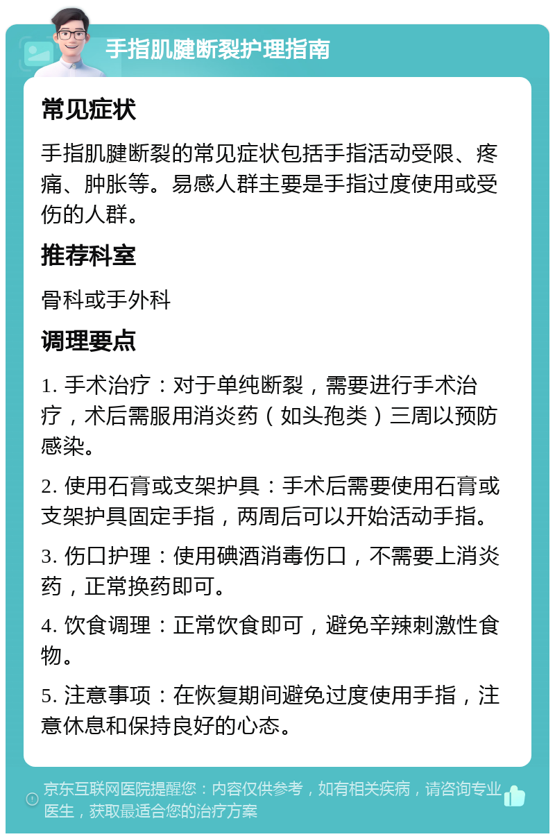 手指肌腱断裂护理指南 常见症状 手指肌腱断裂的常见症状包括手指活动受限、疼痛、肿胀等。易感人群主要是手指过度使用或受伤的人群。 推荐科室 骨科或手外科 调理要点 1. 手术治疗：对于单纯断裂，需要进行手术治疗，术后需服用消炎药（如头孢类）三周以预防感染。 2. 使用石膏或支架护具：手术后需要使用石膏或支架护具固定手指，两周后可以开始活动手指。 3. 伤口护理：使用碘酒消毒伤口，不需要上消炎药，正常换药即可。 4. 饮食调理：正常饮食即可，避免辛辣刺激性食物。 5. 注意事项：在恢复期间避免过度使用手指，注意休息和保持良好的心态。