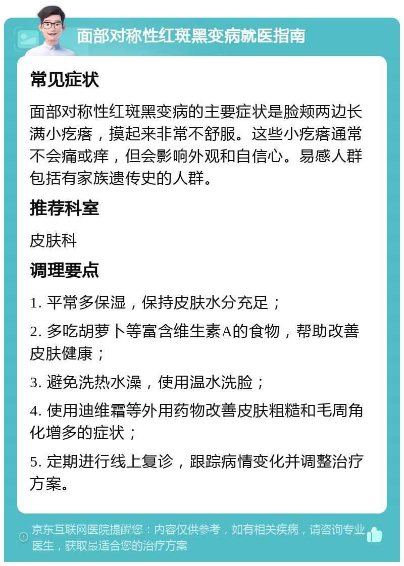 面部对称性红斑黑变病就医指南 常见症状 面部对称性红斑黑变病的主要症状是脸颊两边长满小疙瘩，摸起来非常不舒服。这些小疙瘩通常不会痛或痒，但会影响外观和自信心。易感人群包括有家族遗传史的人群。 推荐科室 皮肤科 调理要点 1. 平常多保湿，保持皮肤水分充足； 2. 多吃胡萝卜等富含维生素A的食物，帮助改善皮肤健康； 3. 避免洗热水澡，使用温水洗脸； 4. 使用迪维霜等外用药物改善皮肤粗糙和毛周角化增多的症状； 5. 定期进行线上复诊，跟踪病情变化并调整治疗方案。