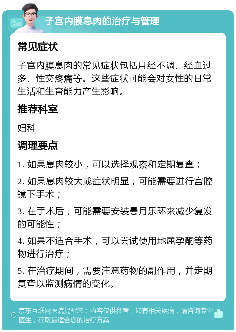 子宫内膜息肉的治疗与管理 常见症状 子宫内膜息肉的常见症状包括月经不调、经血过多、性交疼痛等。这些症状可能会对女性的日常生活和生育能力产生影响。 推荐科室 妇科 调理要点 1. 如果息肉较小，可以选择观察和定期复查； 2. 如果息肉较大或症状明显，可能需要进行宫腔镜下手术； 3. 在手术后，可能需要安装曼月乐环来减少复发的可能性； 4. 如果不适合手术，可以尝试使用地屈孕酮等药物进行治疗； 5. 在治疗期间，需要注意药物的副作用，并定期复查以监测病情的变化。