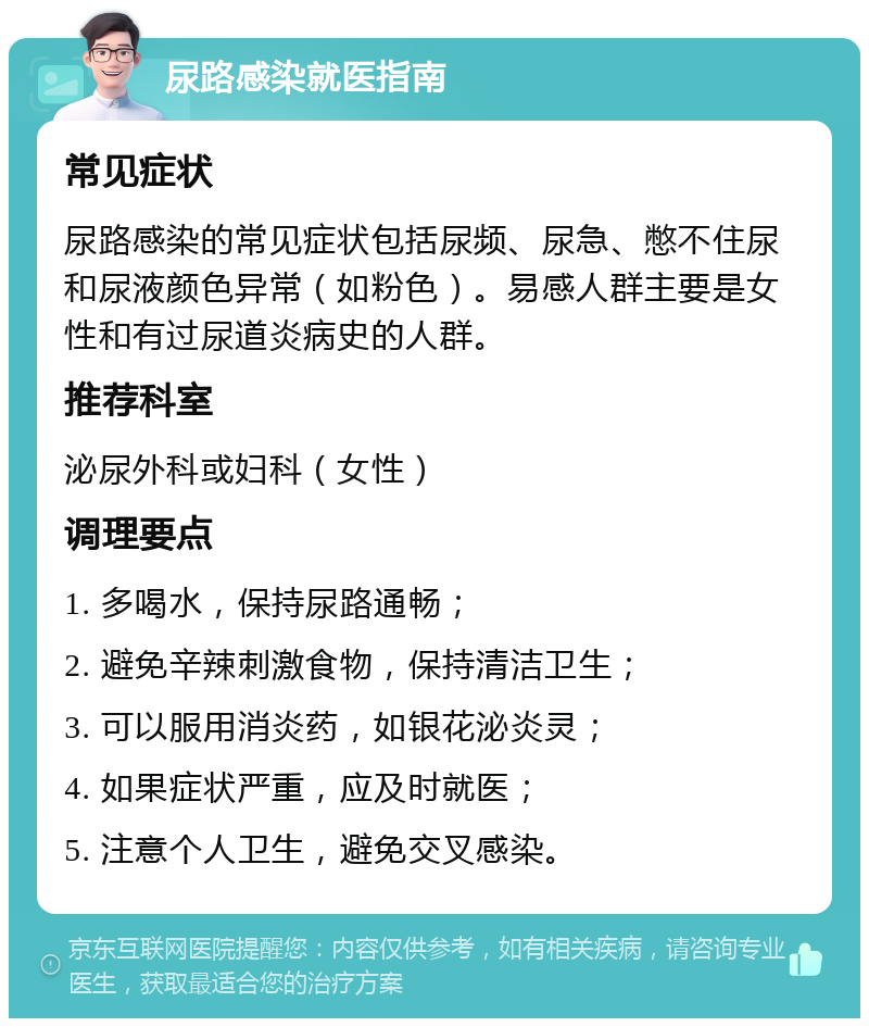 尿路感染就医指南 常见症状 尿路感染的常见症状包括尿频、尿急、憋不住尿和尿液颜色异常（如粉色）。易感人群主要是女性和有过尿道炎病史的人群。 推荐科室 泌尿外科或妇科（女性） 调理要点 1. 多喝水，保持尿路通畅； 2. 避免辛辣刺激食物，保持清洁卫生； 3. 可以服用消炎药，如银花泌炎灵； 4. 如果症状严重，应及时就医； 5. 注意个人卫生，避免交叉感染。