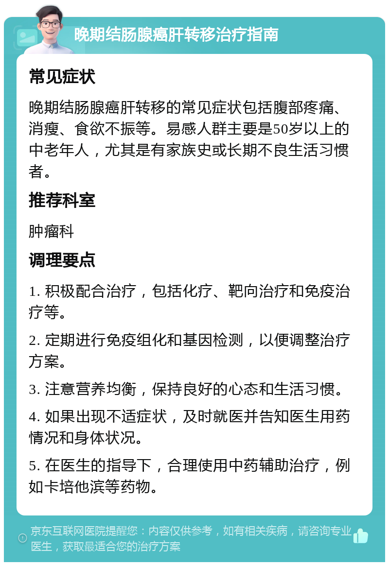 晚期结肠腺癌肝转移治疗指南 常见症状 晚期结肠腺癌肝转移的常见症状包括腹部疼痛、消瘦、食欲不振等。易感人群主要是50岁以上的中老年人，尤其是有家族史或长期不良生活习惯者。 推荐科室 肿瘤科 调理要点 1. 积极配合治疗，包括化疗、靶向治疗和免疫治疗等。 2. 定期进行免疫组化和基因检测，以便调整治疗方案。 3. 注意营养均衡，保持良好的心态和生活习惯。 4. 如果出现不适症状，及时就医并告知医生用药情况和身体状况。 5. 在医生的指导下，合理使用中药辅助治疗，例如卡培他滨等药物。