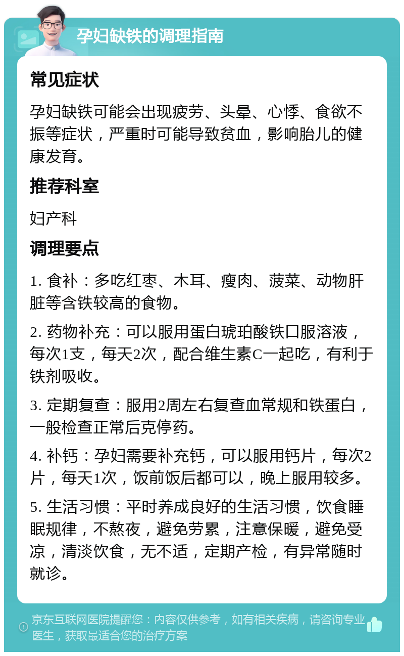 孕妇缺铁的调理指南 常见症状 孕妇缺铁可能会出现疲劳、头晕、心悸、食欲不振等症状，严重时可能导致贫血，影响胎儿的健康发育。 推荐科室 妇产科 调理要点 1. 食补：多吃红枣、木耳、瘦肉、菠菜、动物肝脏等含铁较高的食物。 2. 药物补充：可以服用蛋白琥珀酸铁口服溶液，每次1支，每天2次，配合维生素C一起吃，有利于铁剂吸收。 3. 定期复查：服用2周左右复查血常规和铁蛋白，一般检查正常后克停药。 4. 补钙：孕妇需要补充钙，可以服用钙片，每次2片，每天1次，饭前饭后都可以，晚上服用较多。 5. 生活习惯：平时养成良好的生活习惯，饮食睡眠规律，不熬夜，避免劳累，注意保暖，避免受凉，清淡饮食，无不适，定期产检，有异常随时就诊。