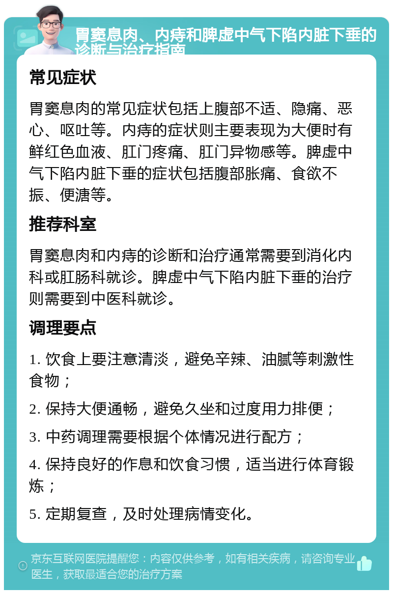 胃窦息肉、内痔和脾虚中气下陷内脏下垂的诊断与治疗指南 常见症状 胃窦息肉的常见症状包括上腹部不适、隐痛、恶心、呕吐等。内痔的症状则主要表现为大便时有鲜红色血液、肛门疼痛、肛门异物感等。脾虚中气下陷内脏下垂的症状包括腹部胀痛、食欲不振、便溏等。 推荐科室 胃窦息肉和内痔的诊断和治疗通常需要到消化内科或肛肠科就诊。脾虚中气下陷内脏下垂的治疗则需要到中医科就诊。 调理要点 1. 饮食上要注意清淡，避免辛辣、油腻等刺激性食物； 2. 保持大便通畅，避免久坐和过度用力排便； 3. 中药调理需要根据个体情况进行配方； 4. 保持良好的作息和饮食习惯，适当进行体育锻炼； 5. 定期复查，及时处理病情变化。