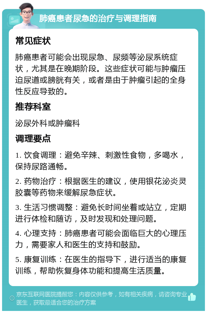 肺癌患者尿急的治疗与调理指南 常见症状 肺癌患者可能会出现尿急、尿频等泌尿系统症状，尤其是在晚期阶段。这些症状可能与肿瘤压迫尿道或膀胱有关，或者是由于肿瘤引起的全身性反应导致的。 推荐科室 泌尿外科或肿瘤科 调理要点 1. 饮食调理：避免辛辣、刺激性食物，多喝水，保持尿路通畅。 2. 药物治疗：根据医生的建议，使用银花泌炎灵胶囊等药物来缓解尿急症状。 3. 生活习惯调整：避免长时间坐着或站立，定期进行体检和随访，及时发现和处理问题。 4. 心理支持：肺癌患者可能会面临巨大的心理压力，需要家人和医生的支持和鼓励。 5. 康复训练：在医生的指导下，进行适当的康复训练，帮助恢复身体功能和提高生活质量。