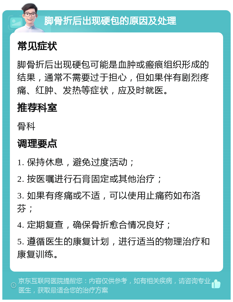 脚骨折后出现硬包的原因及处理 常见症状 脚骨折后出现硬包可能是血肿或瘢痕组织形成的结果，通常不需要过于担心，但如果伴有剧烈疼痛、红肿、发热等症状，应及时就医。 推荐科室 骨科 调理要点 1. 保持休息，避免过度活动； 2. 按医嘱进行石膏固定或其他治疗； 3. 如果有疼痛或不适，可以使用止痛药如布洛芬； 4. 定期复查，确保骨折愈合情况良好； 5. 遵循医生的康复计划，进行适当的物理治疗和康复训练。