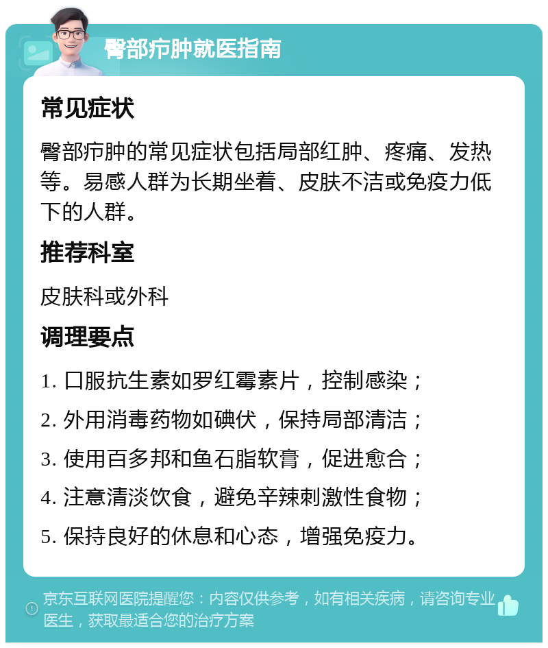 臀部疖肿就医指南 常见症状 臀部疖肿的常见症状包括局部红肿、疼痛、发热等。易感人群为长期坐着、皮肤不洁或免疫力低下的人群。 推荐科室 皮肤科或外科 调理要点 1. 口服抗生素如罗红霉素片，控制感染； 2. 外用消毒药物如碘伏，保持局部清洁； 3. 使用百多邦和鱼石脂软膏，促进愈合； 4. 注意清淡饮食，避免辛辣刺激性食物； 5. 保持良好的休息和心态，增强免疫力。