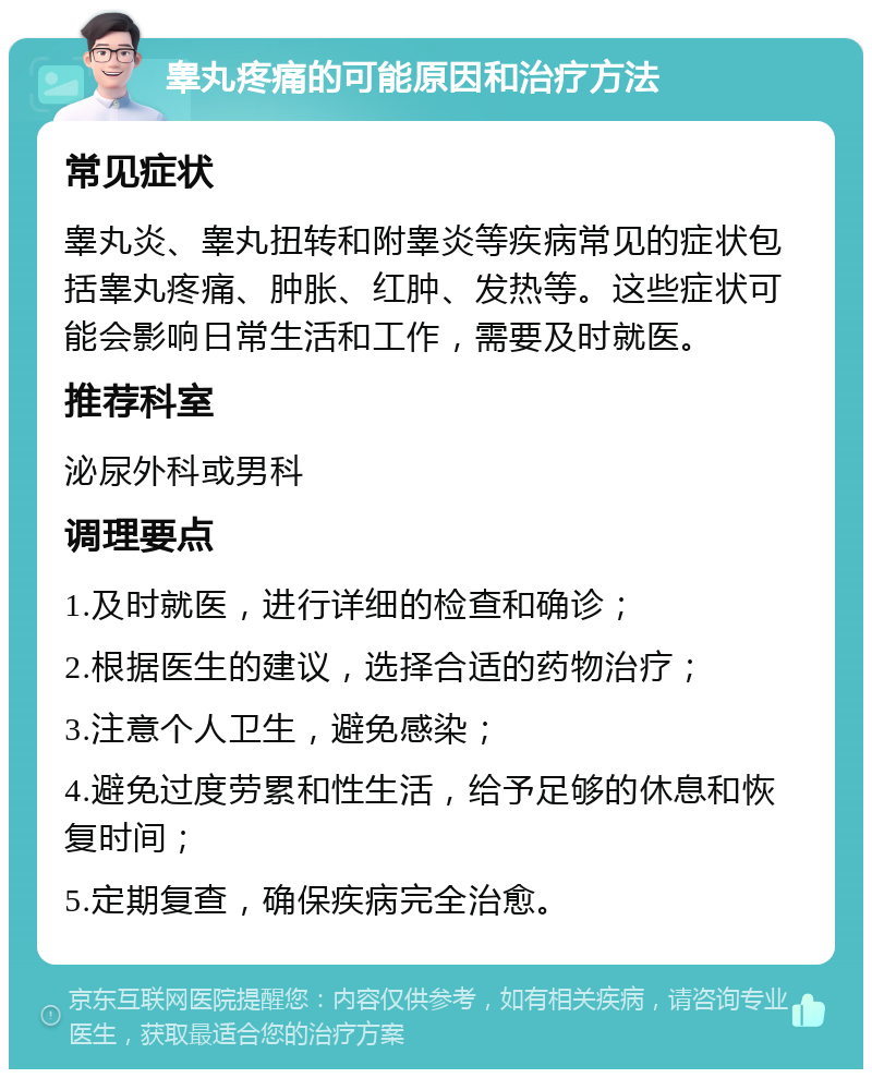 睾丸疼痛的可能原因和治疗方法 常见症状 睾丸炎、睾丸扭转和附睾炎等疾病常见的症状包括睾丸疼痛、肿胀、红肿、发热等。这些症状可能会影响日常生活和工作，需要及时就医。 推荐科室 泌尿外科或男科 调理要点 1.及时就医，进行详细的检查和确诊； 2.根据医生的建议，选择合适的药物治疗； 3.注意个人卫生，避免感染； 4.避免过度劳累和性生活，给予足够的休息和恢复时间； 5.定期复查，确保疾病完全治愈。