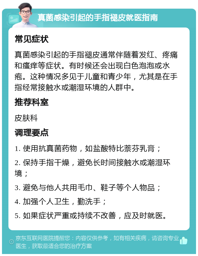 真菌感染引起的手指褪皮就医指南 常见症状 真菌感染引起的手指褪皮通常伴随着发红、疼痛和瘙痒等症状。有时候还会出现白色泡泡或水疱。这种情况多见于儿童和青少年，尤其是在手指经常接触水或潮湿环境的人群中。 推荐科室 皮肤科 调理要点 1. 使用抗真菌药物，如盐酸特比萘芬乳膏； 2. 保持手指干燥，避免长时间接触水或潮湿环境； 3. 避免与他人共用毛巾、鞋子等个人物品； 4. 加强个人卫生，勤洗手； 5. 如果症状严重或持续不改善，应及时就医。