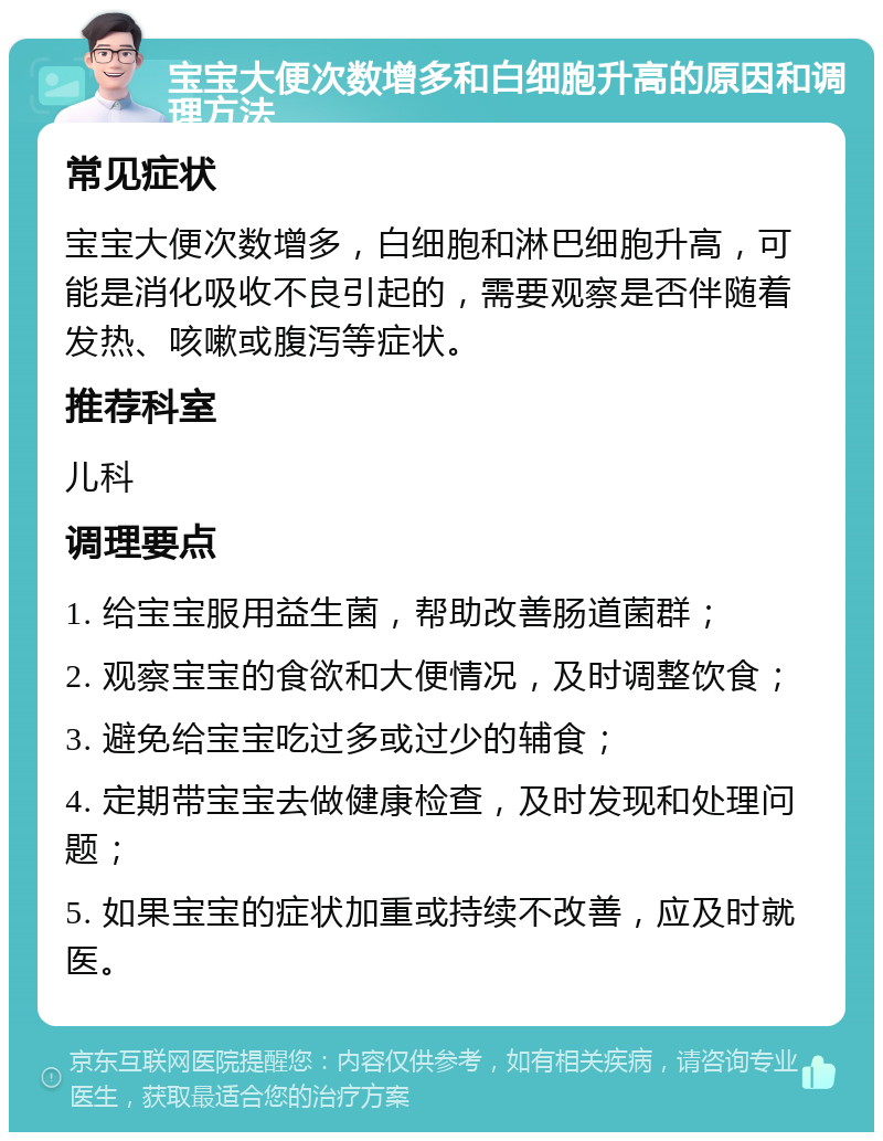 宝宝大便次数增多和白细胞升高的原因和调理方法 常见症状 宝宝大便次数增多，白细胞和淋巴细胞升高，可能是消化吸收不良引起的，需要观察是否伴随着发热、咳嗽或腹泻等症状。 推荐科室 儿科 调理要点 1. 给宝宝服用益生菌，帮助改善肠道菌群； 2. 观察宝宝的食欲和大便情况，及时调整饮食； 3. 避免给宝宝吃过多或过少的辅食； 4. 定期带宝宝去做健康检查，及时发现和处理问题； 5. 如果宝宝的症状加重或持续不改善，应及时就医。