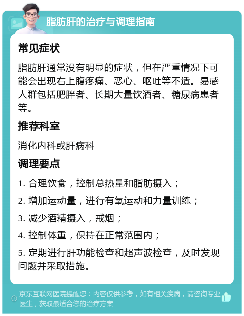 脂肪肝的治疗与调理指南 常见症状 脂肪肝通常没有明显的症状，但在严重情况下可能会出现右上腹疼痛、恶心、呕吐等不适。易感人群包括肥胖者、长期大量饮酒者、糖尿病患者等。 推荐科室 消化内科或肝病科 调理要点 1. 合理饮食，控制总热量和脂肪摄入； 2. 增加运动量，进行有氧运动和力量训练； 3. 减少酒精摄入，戒烟； 4. 控制体重，保持在正常范围内； 5. 定期进行肝功能检查和超声波检查，及时发现问题并采取措施。