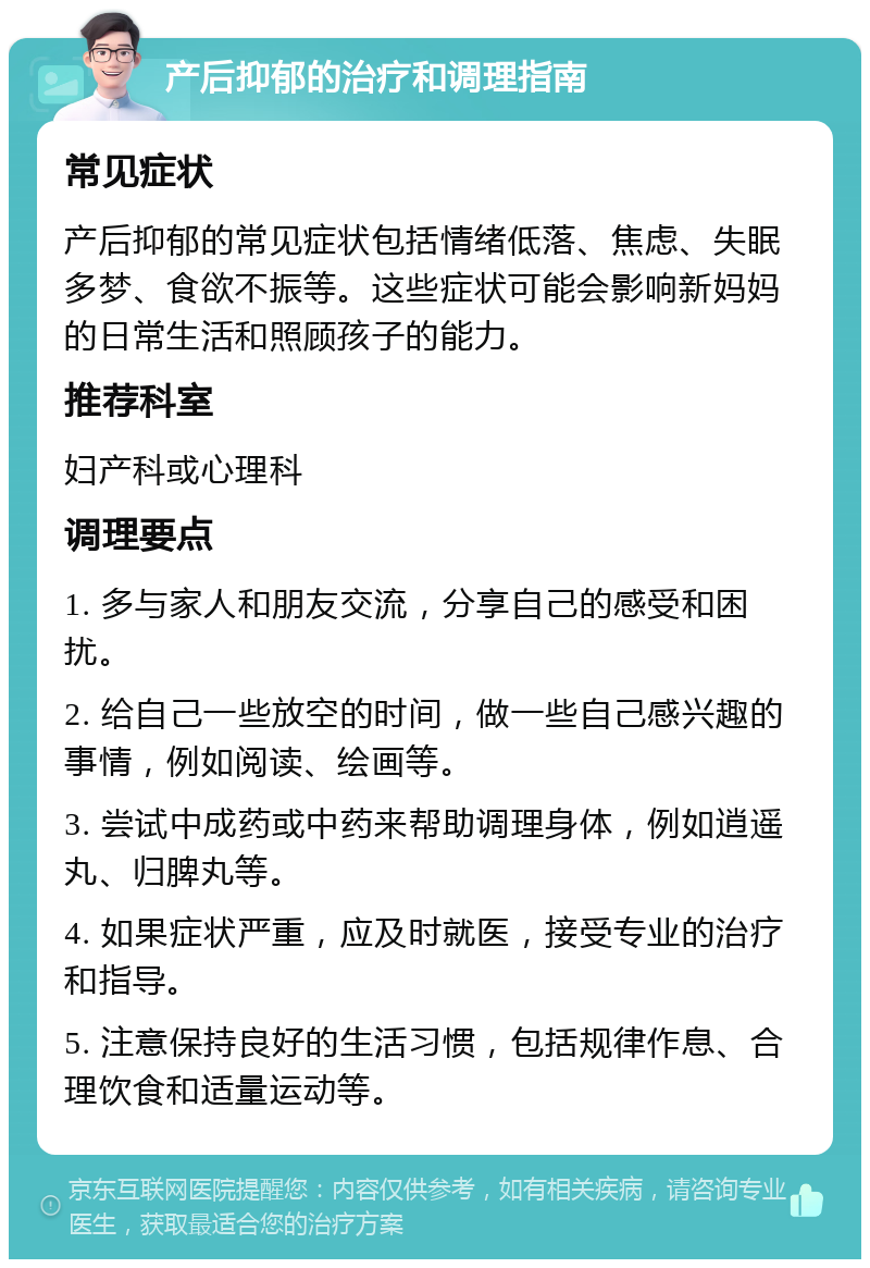 产后抑郁的治疗和调理指南 常见症状 产后抑郁的常见症状包括情绪低落、焦虑、失眠多梦、食欲不振等。这些症状可能会影响新妈妈的日常生活和照顾孩子的能力。 推荐科室 妇产科或心理科 调理要点 1. 多与家人和朋友交流，分享自己的感受和困扰。 2. 给自己一些放空的时间，做一些自己感兴趣的事情，例如阅读、绘画等。 3. 尝试中成药或中药来帮助调理身体，例如逍遥丸、归脾丸等。 4. 如果症状严重，应及时就医，接受专业的治疗和指导。 5. 注意保持良好的生活习惯，包括规律作息、合理饮食和适量运动等。