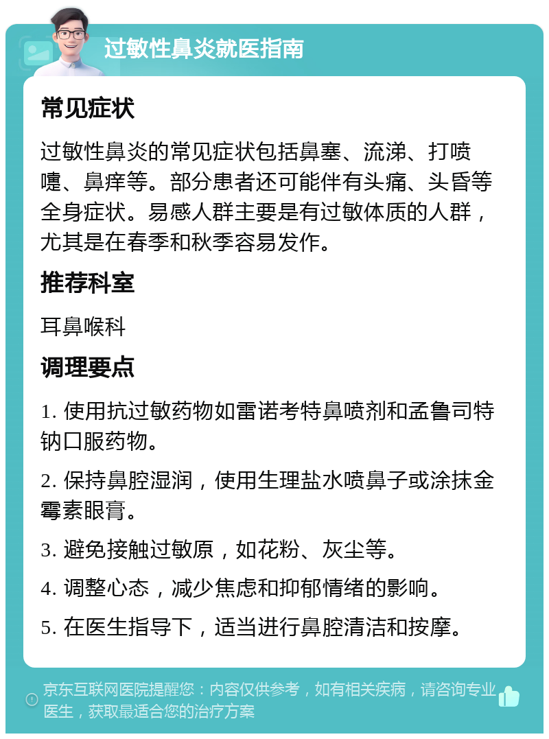 过敏性鼻炎就医指南 常见症状 过敏性鼻炎的常见症状包括鼻塞、流涕、打喷嚏、鼻痒等。部分患者还可能伴有头痛、头昏等全身症状。易感人群主要是有过敏体质的人群，尤其是在春季和秋季容易发作。 推荐科室 耳鼻喉科 调理要点 1. 使用抗过敏药物如雷诺考特鼻喷剂和孟鲁司特钠口服药物。 2. 保持鼻腔湿润，使用生理盐水喷鼻子或涂抹金霉素眼膏。 3. 避免接触过敏原，如花粉、灰尘等。 4. 调整心态，减少焦虑和抑郁情绪的影响。 5. 在医生指导下，适当进行鼻腔清洁和按摩。