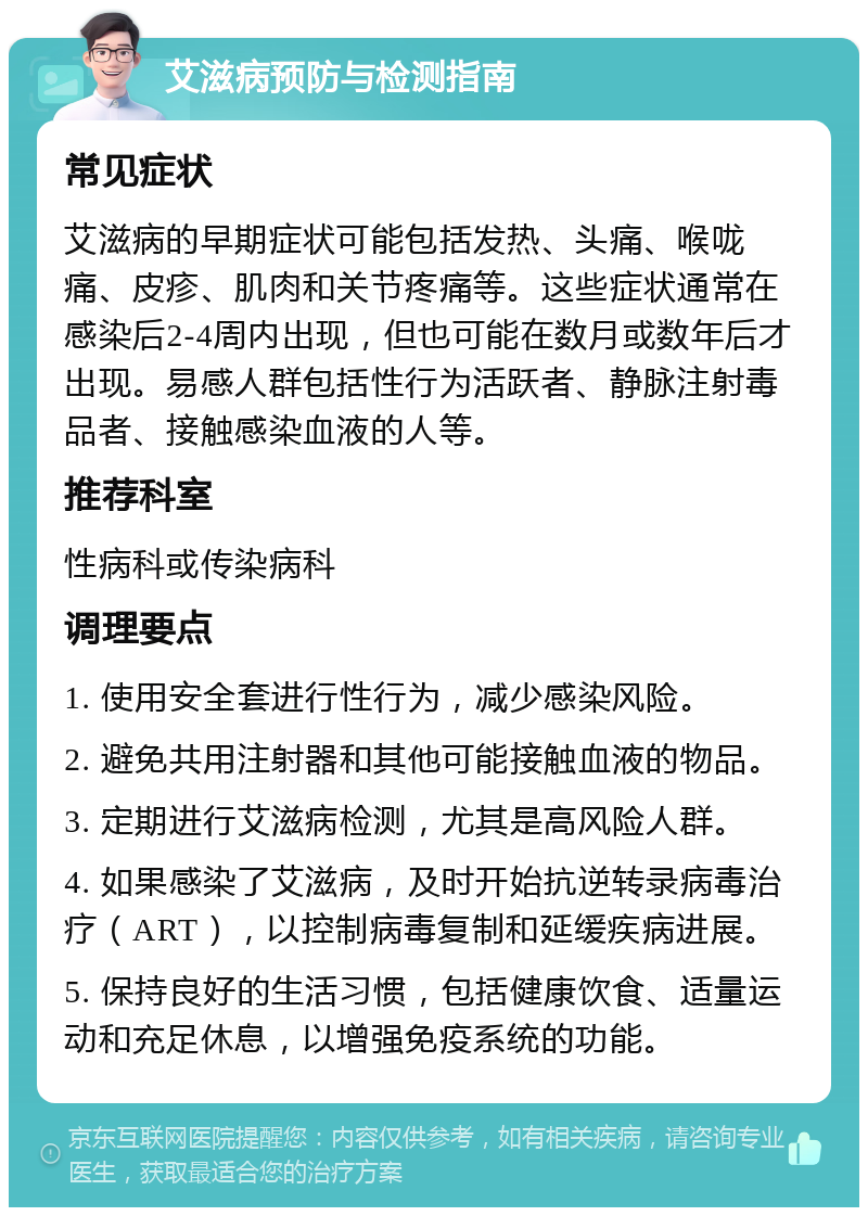 艾滋病预防与检测指南 常见症状 艾滋病的早期症状可能包括发热、头痛、喉咙痛、皮疹、肌肉和关节疼痛等。这些症状通常在感染后2-4周内出现，但也可能在数月或数年后才出现。易感人群包括性行为活跃者、静脉注射毒品者、接触感染血液的人等。 推荐科室 性病科或传染病科 调理要点 1. 使用安全套进行性行为，减少感染风险。 2. 避免共用注射器和其他可能接触血液的物品。 3. 定期进行艾滋病检测，尤其是高风险人群。 4. 如果感染了艾滋病，及时开始抗逆转录病毒治疗（ART），以控制病毒复制和延缓疾病进展。 5. 保持良好的生活习惯，包括健康饮食、适量运动和充足休息，以增强免疫系统的功能。