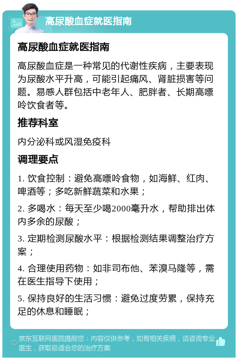 高尿酸血症就医指南 高尿酸血症就医指南 高尿酸血症是一种常见的代谢性疾病，主要表现为尿酸水平升高，可能引起痛风、肾脏损害等问题。易感人群包括中老年人、肥胖者、长期高嘌呤饮食者等。 推荐科室 内分泌科或风湿免疫科 调理要点 1. 饮食控制：避免高嘌呤食物，如海鲜、红肉、啤酒等；多吃新鲜蔬菜和水果； 2. 多喝水：每天至少喝2000毫升水，帮助排出体内多余的尿酸； 3. 定期检测尿酸水平：根据检测结果调整治疗方案； 4. 合理使用药物：如非司布他、苯溴马隆等，需在医生指导下使用； 5. 保持良好的生活习惯：避免过度劳累，保持充足的休息和睡眠；