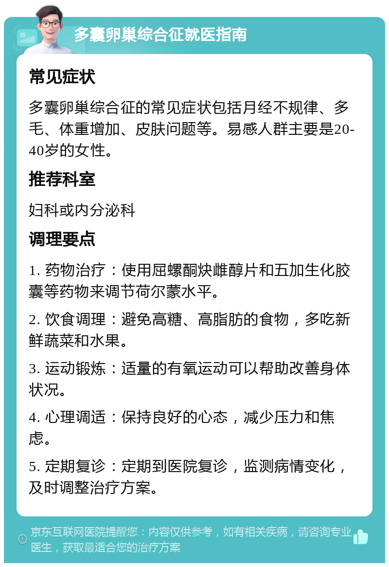 多囊卵巢综合征就医指南 常见症状 多囊卵巢综合征的常见症状包括月经不规律、多毛、体重增加、皮肤问题等。易感人群主要是20-40岁的女性。 推荐科室 妇科或内分泌科 调理要点 1. 药物治疗：使用屈螺酮炔雌醇片和五加生化胶囊等药物来调节荷尔蒙水平。 2. 饮食调理：避免高糖、高脂肪的食物，多吃新鲜蔬菜和水果。 3. 运动锻炼：适量的有氧运动可以帮助改善身体状况。 4. 心理调适：保持良好的心态，减少压力和焦虑。 5. 定期复诊：定期到医院复诊，监测病情变化，及时调整治疗方案。