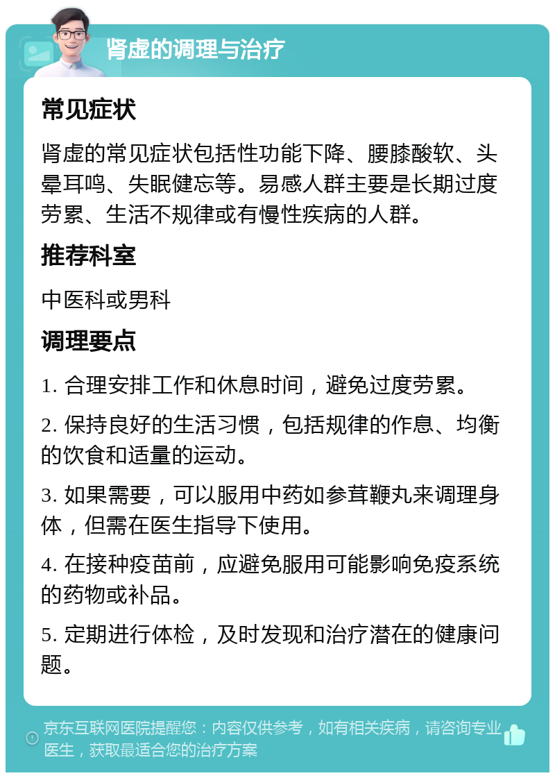 肾虚的调理与治疗 常见症状 肾虚的常见症状包括性功能下降、腰膝酸软、头晕耳鸣、失眠健忘等。易感人群主要是长期过度劳累、生活不规律或有慢性疾病的人群。 推荐科室 中医科或男科 调理要点 1. 合理安排工作和休息时间，避免过度劳累。 2. 保持良好的生活习惯，包括规律的作息、均衡的饮食和适量的运动。 3. 如果需要，可以服用中药如参茸鞭丸来调理身体，但需在医生指导下使用。 4. 在接种疫苗前，应避免服用可能影响免疫系统的药物或补品。 5. 定期进行体检，及时发现和治疗潜在的健康问题。