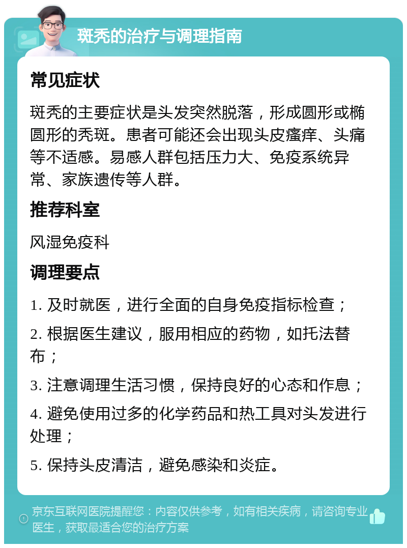 斑秃的治疗与调理指南 常见症状 斑秃的主要症状是头发突然脱落，形成圆形或椭圆形的秃斑。患者可能还会出现头皮瘙痒、头痛等不适感。易感人群包括压力大、免疫系统异常、家族遗传等人群。 推荐科室 风湿免疫科 调理要点 1. 及时就医，进行全面的自身免疫指标检查； 2. 根据医生建议，服用相应的药物，如托法替布； 3. 注意调理生活习惯，保持良好的心态和作息； 4. 避免使用过多的化学药品和热工具对头发进行处理； 5. 保持头皮清洁，避免感染和炎症。