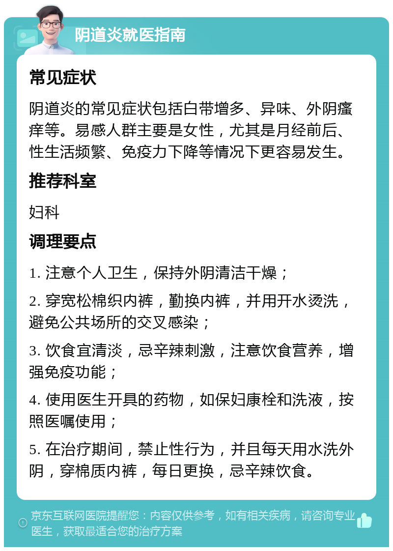 阴道炎就医指南 常见症状 阴道炎的常见症状包括白带增多、异味、外阴瘙痒等。易感人群主要是女性，尤其是月经前后、性生活频繁、免疫力下降等情况下更容易发生。 推荐科室 妇科 调理要点 1. 注意个人卫生，保持外阴清洁干燥； 2. 穿宽松棉织内裤，勤换内裤，并用开水烫洗，避免公共场所的交叉感染； 3. 饮食宜清淡，忌辛辣刺激，注意饮食营养，增强免疫功能； 4. 使用医生开具的药物，如保妇康栓和洗液，按照医嘱使用； 5. 在治疗期间，禁止性行为，并且每天用水洗外阴，穿棉质内裤，每日更换，忌辛辣饮食。