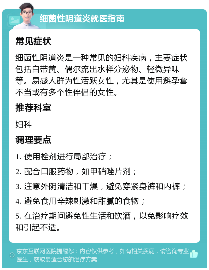 细菌性阴道炎就医指南 常见症状 细菌性阴道炎是一种常见的妇科疾病，主要症状包括白带黄、偶尔流出水样分泌物、轻微异味等。易感人群为性活跃女性，尤其是使用避孕套不当或有多个性伴侣的女性。 推荐科室 妇科 调理要点 1. 使用栓剂进行局部治疗； 2. 配合口服药物，如甲硝唑片剂； 3. 注意外阴清洁和干燥，避免穿紧身裤和内裤； 4. 避免食用辛辣刺激和甜腻的食物； 5. 在治疗期间避免性生活和饮酒，以免影响疗效和引起不适。