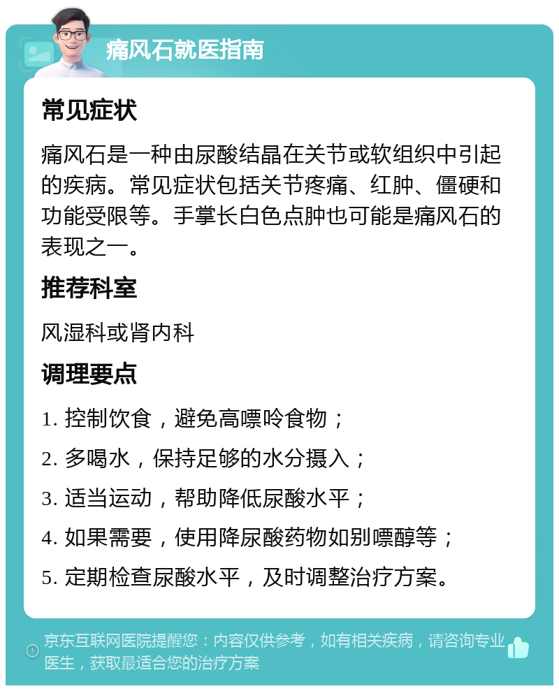 痛风石就医指南 常见症状 痛风石是一种由尿酸结晶在关节或软组织中引起的疾病。常见症状包括关节疼痛、红肿、僵硬和功能受限等。手掌长白色点肿也可能是痛风石的表现之一。 推荐科室 风湿科或肾内科 调理要点 1. 控制饮食，避免高嘌呤食物； 2. 多喝水，保持足够的水分摄入； 3. 适当运动，帮助降低尿酸水平； 4. 如果需要，使用降尿酸药物如别嘌醇等； 5. 定期检查尿酸水平，及时调整治疗方案。